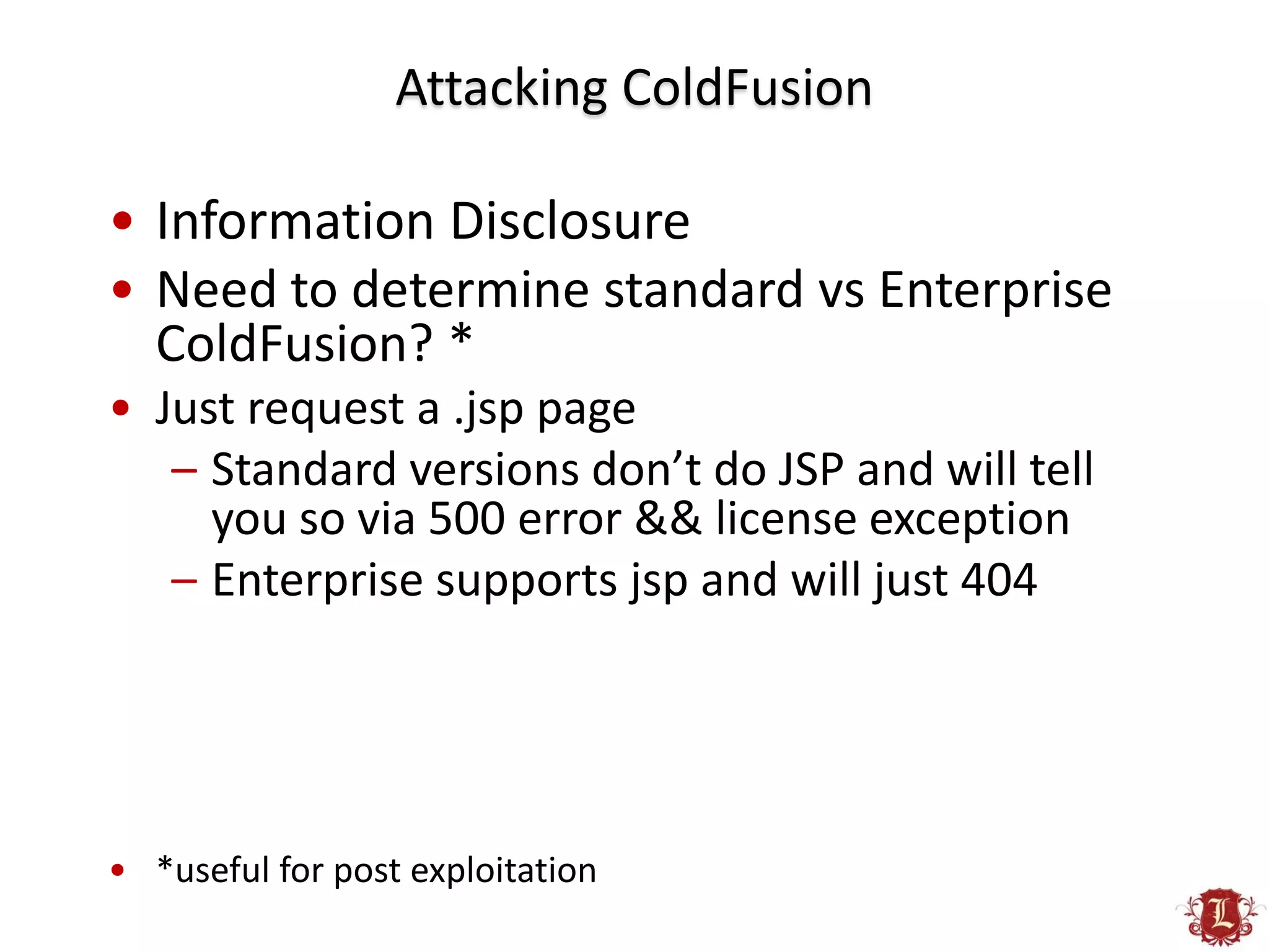 Attacking ColdFusion

• Information Disclosure
• Need to determine standard vs Enterprise
  ColdFusion? *
• Just request a .jsp page
   – Standard versions don’t do JSP and will tell
     you so via 500 error && license exception
   – Enterprise supports jsp and will just 404




• *useful for post exploitation
 