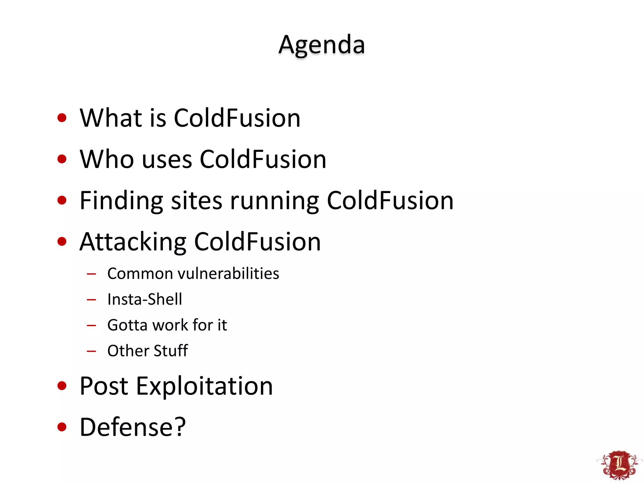 Agenda

•   What is ColdFusion
•   Who uses ColdFusion
•   Finding sites running ColdFusion
•   Attacking ColdFusion
    –   Common vulnerabilities
    –   Insta-Shell
    –   Gotta work for it
    –   Other Stuff

• Post Exploitation
• Defense?
 