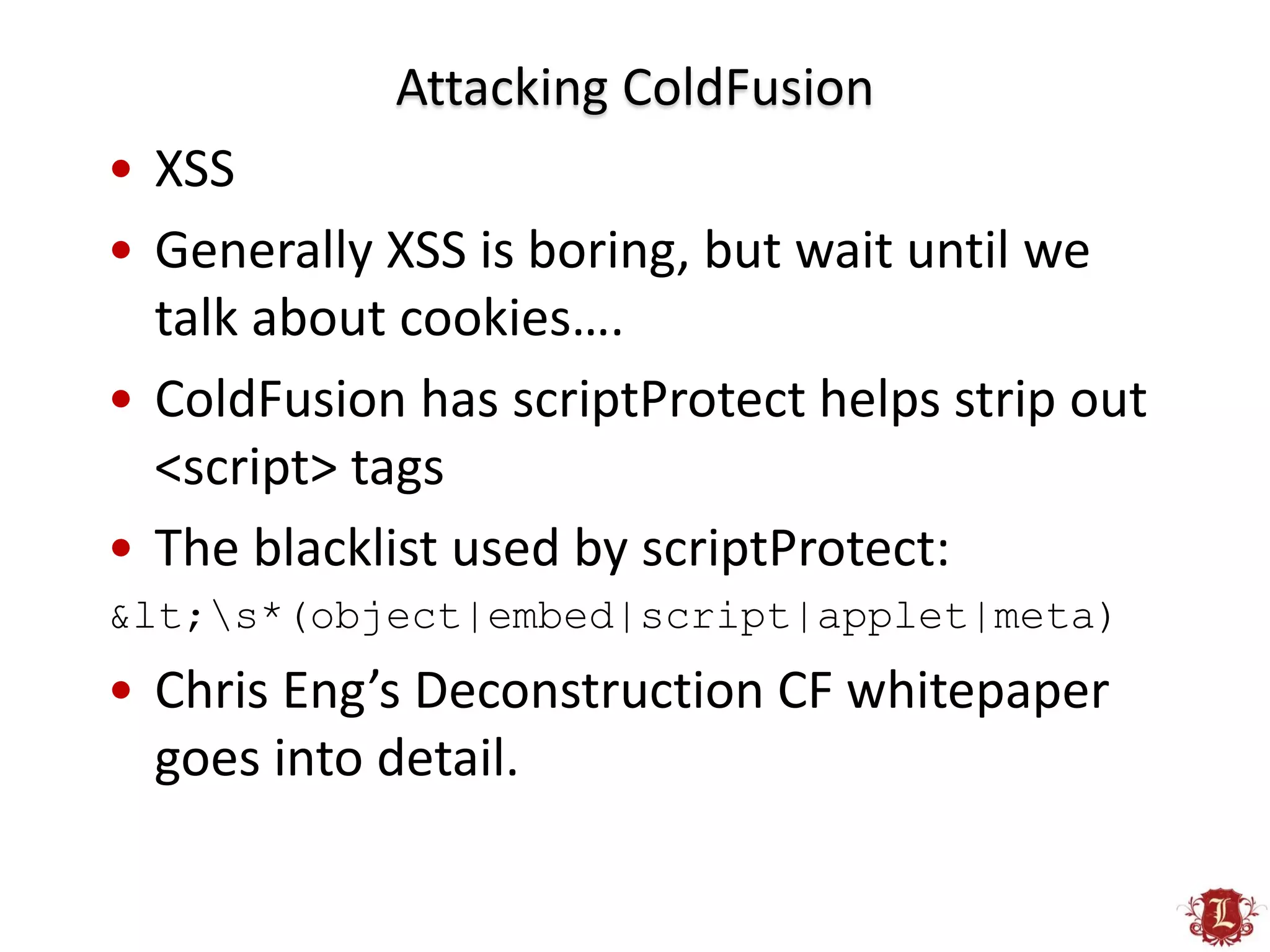Attacking ColdFusion
• XSS
• Generally XSS is boring, but wait until we
  talk about cookies….
• ColdFusion has scriptProtect helps strip out
  <script> tags
• The blacklist used by scriptProtect:
<s*(object|embed|script|applet|meta)
• Chris Eng’s Deconstruction CF whitepaper
  goes into detail.
 