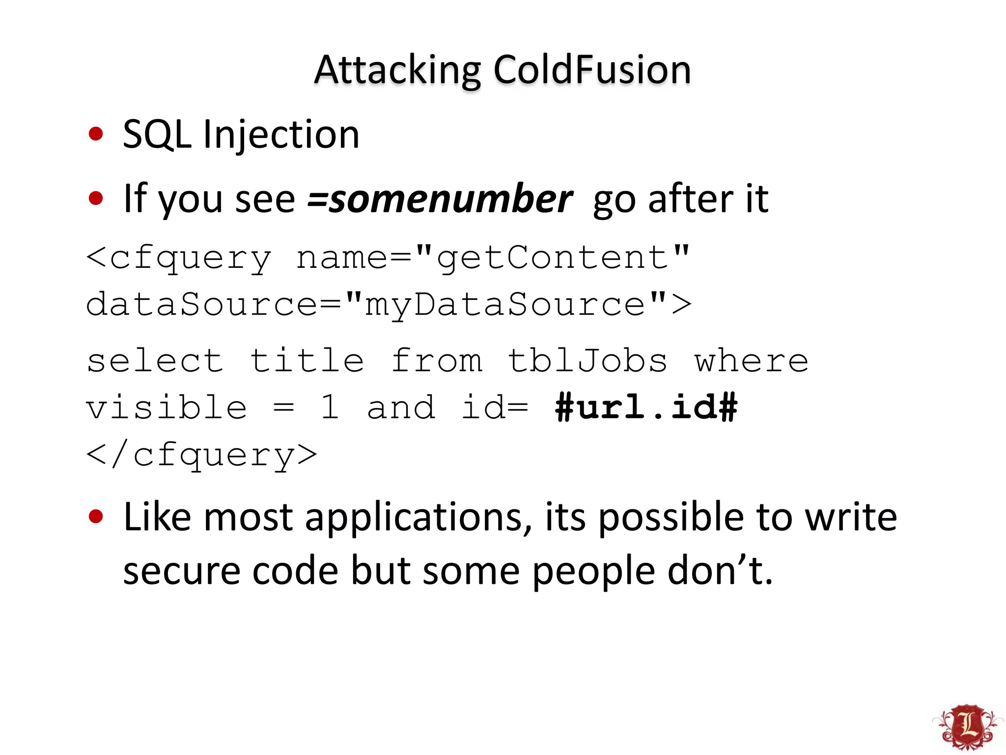 Attacking ColdFusion
• SQL Injection
• If you see =somenumber go after it
<cfquery name="getContent"
dataSource="myDataSource">
select title from tblJobs where
visible = 1 and id= #url.id#
</cfquery>
• Like most applications, its possible to write
  secure code but some people don’t.
 