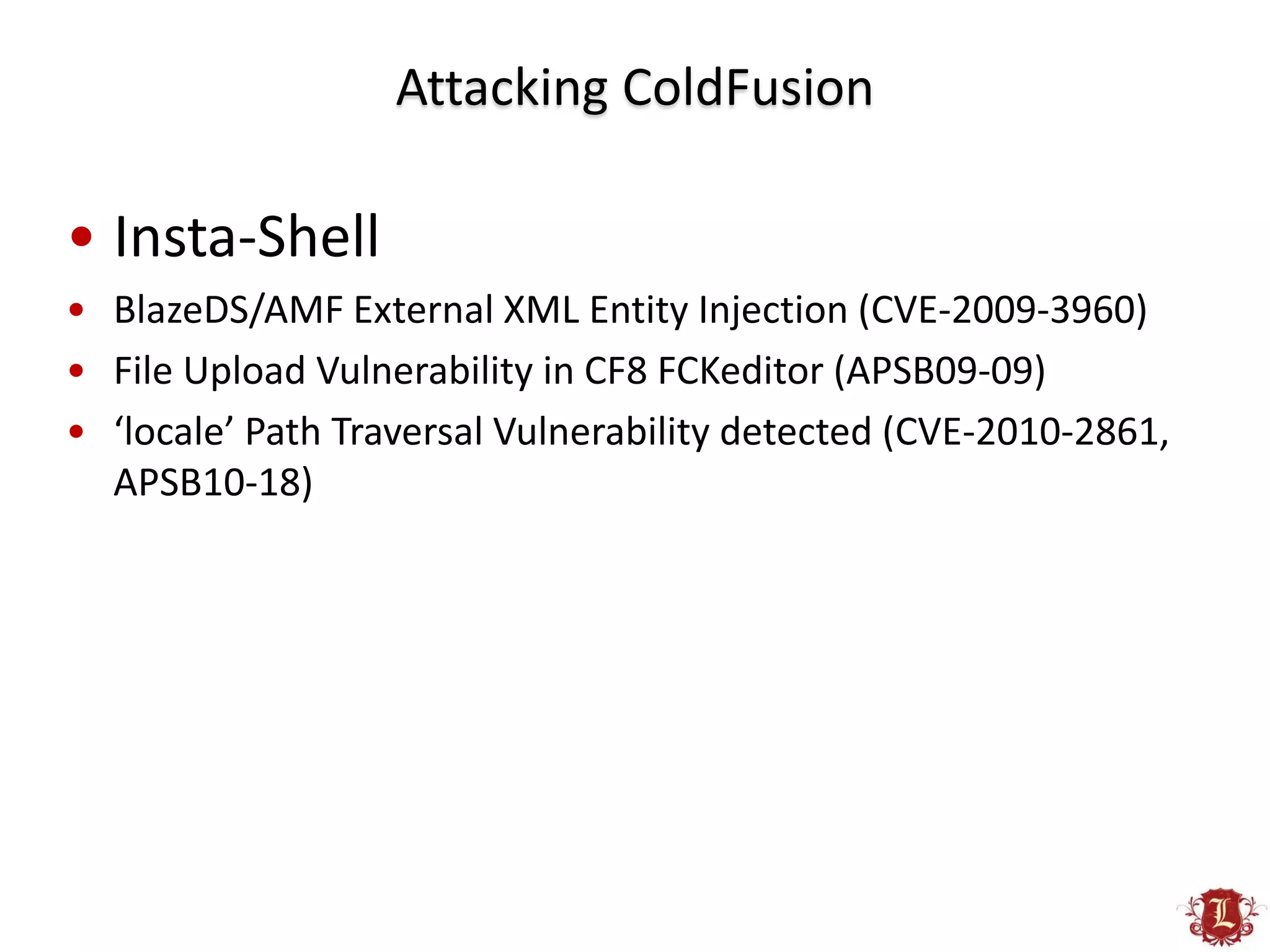 Attacking ColdFusion

• Insta-Shell
• BlazeDS/AMF External XML Entity Injection (CVE-2009-3960)
• File Upload Vulnerability in CF8 FCKeditor (APSB09-09)
• ‘locale’ Path Traversal Vulnerability detected (CVE-2010-2861,
  APSB10-18)
 