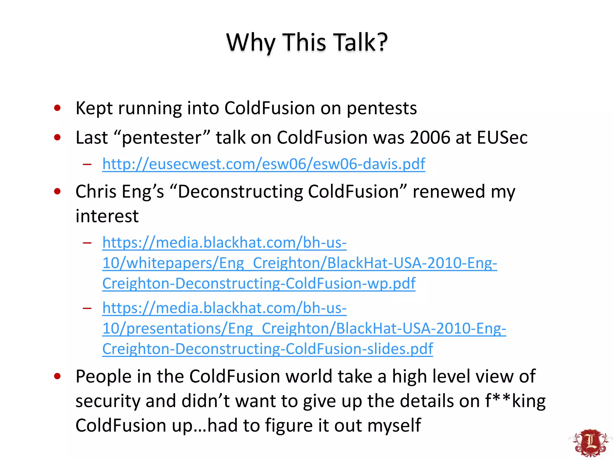 Why This Talk?

• Kept running into ColdFusion on pentests
• Last “pentester” talk on ColdFusion was 2006 at EUSec
   – http://eusecwest.com/esw06/esw06-davis.pdf
• Chris Eng’s “Deconstructing ColdFusion” renewed my
  interest
   – https://media.blackhat.com/bh-us-
     10/whitepapers/Eng_Creighton/BlackHat-USA-2010-Eng-
     Creighton-Deconstructing-ColdFusion-wp.pdf
   – https://media.blackhat.com/bh-us-
     10/presentations/Eng_Creighton/BlackHat-USA-2010-Eng-
     Creighton-Deconstructing-ColdFusion-slides.pdf
• People in the ColdFusion world take a high level view of
  security and didn’t want to give up the details on f**king
  ColdFusion up…had to figure it out myself
 