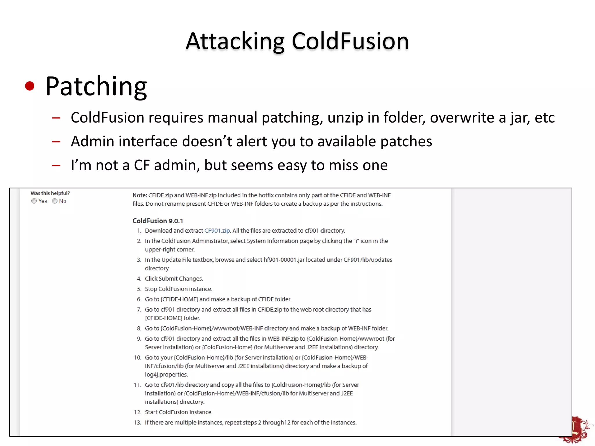 Attacking ColdFusion
• Patching
  – ColdFusion requires manual patching, unzip in folder, overwrite a jar, etc
  – Admin interface doesn’t alert you to available patches
  – I’m not a CF admin, but seems easy to miss one
 