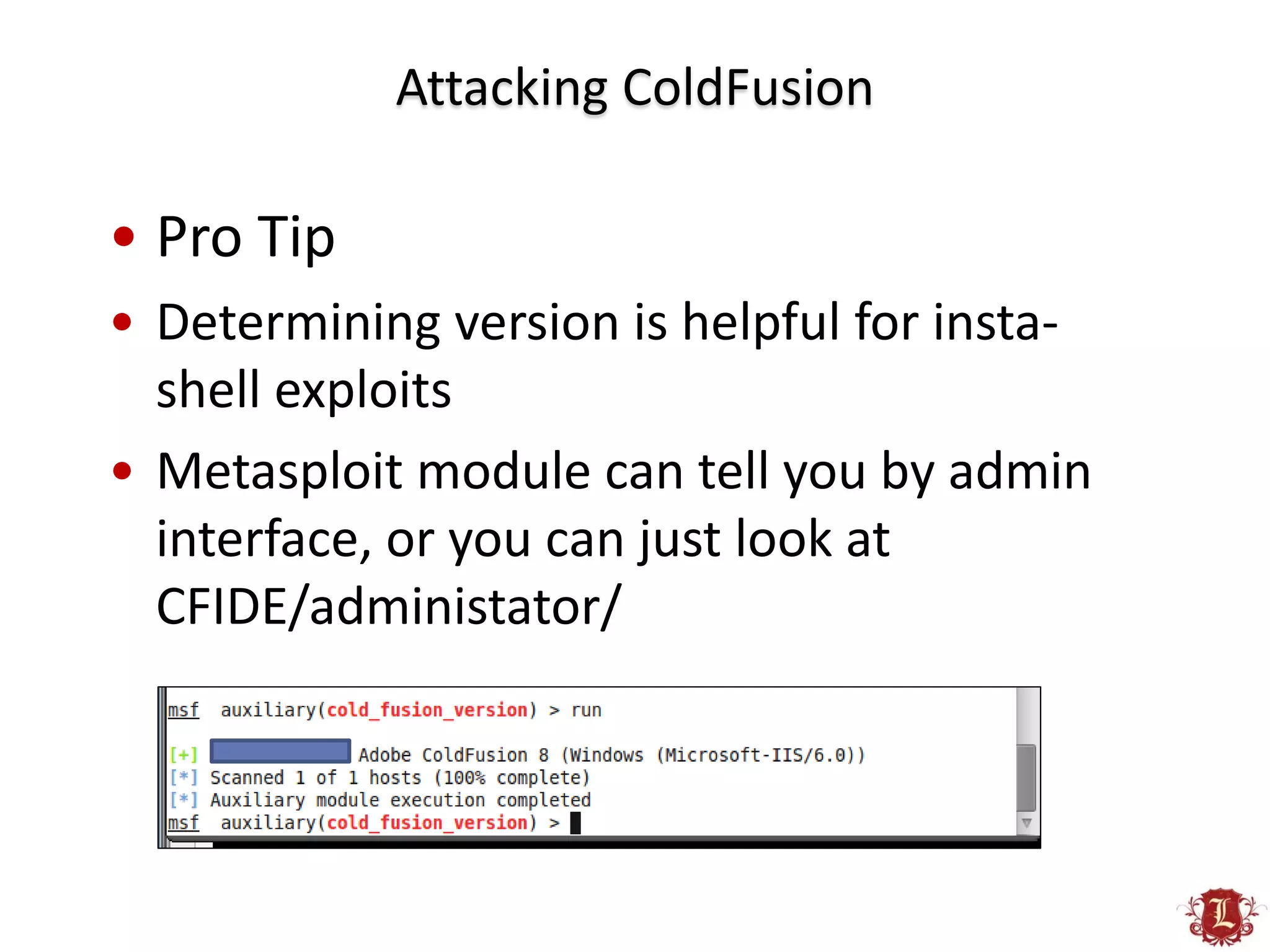 Attacking ColdFusion

• Pro Tip
• Determining version is helpful for insta-
  shell exploits
• Metasploit module can tell you by admin
  interface, or you can just look at
  CFIDE/administator/
 