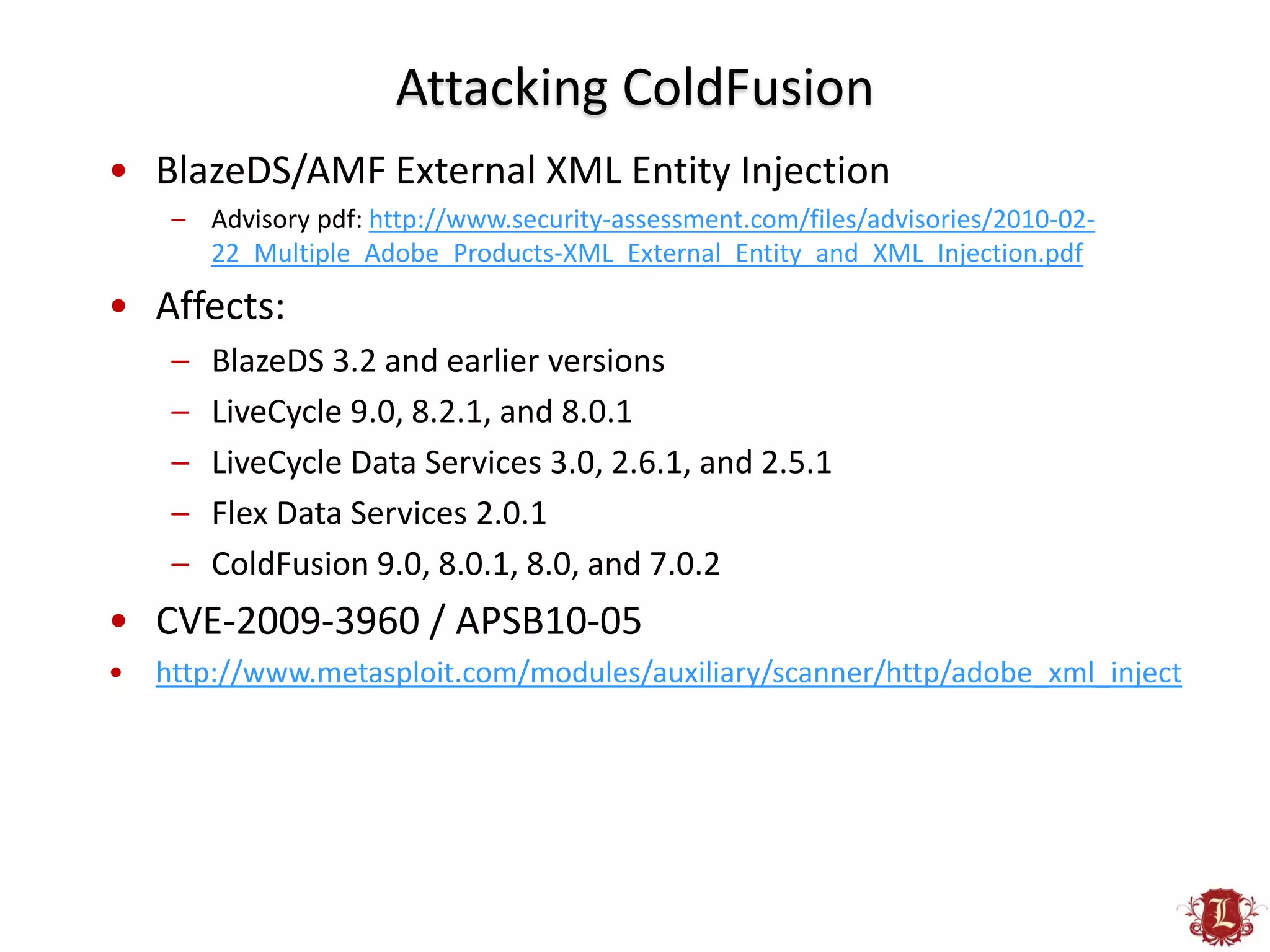 Attacking ColdFusion
• BlazeDS/AMF External XML Entity Injection
     – Advisory pdf: http://www.security-assessment.com/files/advisories/2010-02-
       22_Multiple_Adobe_Products-XML_External_Entity_and_XML_Injection.pdf

• Affects:
     –   BlazeDS 3.2 and earlier versions
     –   LiveCycle 9.0, 8.2.1, and 8.0.1
     –   LiveCycle Data Services 3.0, 2.6.1, and 2.5.1
     –   Flex Data Services 2.0.1
     –   ColdFusion 9.0, 8.0.1, 8.0, and 7.0.2
• CVE-2009-3960 / APSB10-05
•   http://www.metasploit.com/modules/auxiliary/scanner/http/adobe_xml_inject
 