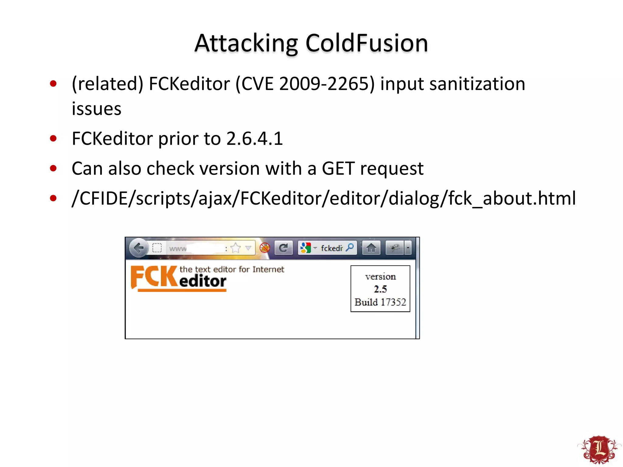 Attacking ColdFusion
• (related) FCKeditor (CVE 2009-2265) input sanitization
  issues
• FCKeditor prior to 2.6.4.1
• Can also check version with a GET request
• /CFIDE/scripts/ajax/FCKeditor/editor/dialog/fck_about.html
 