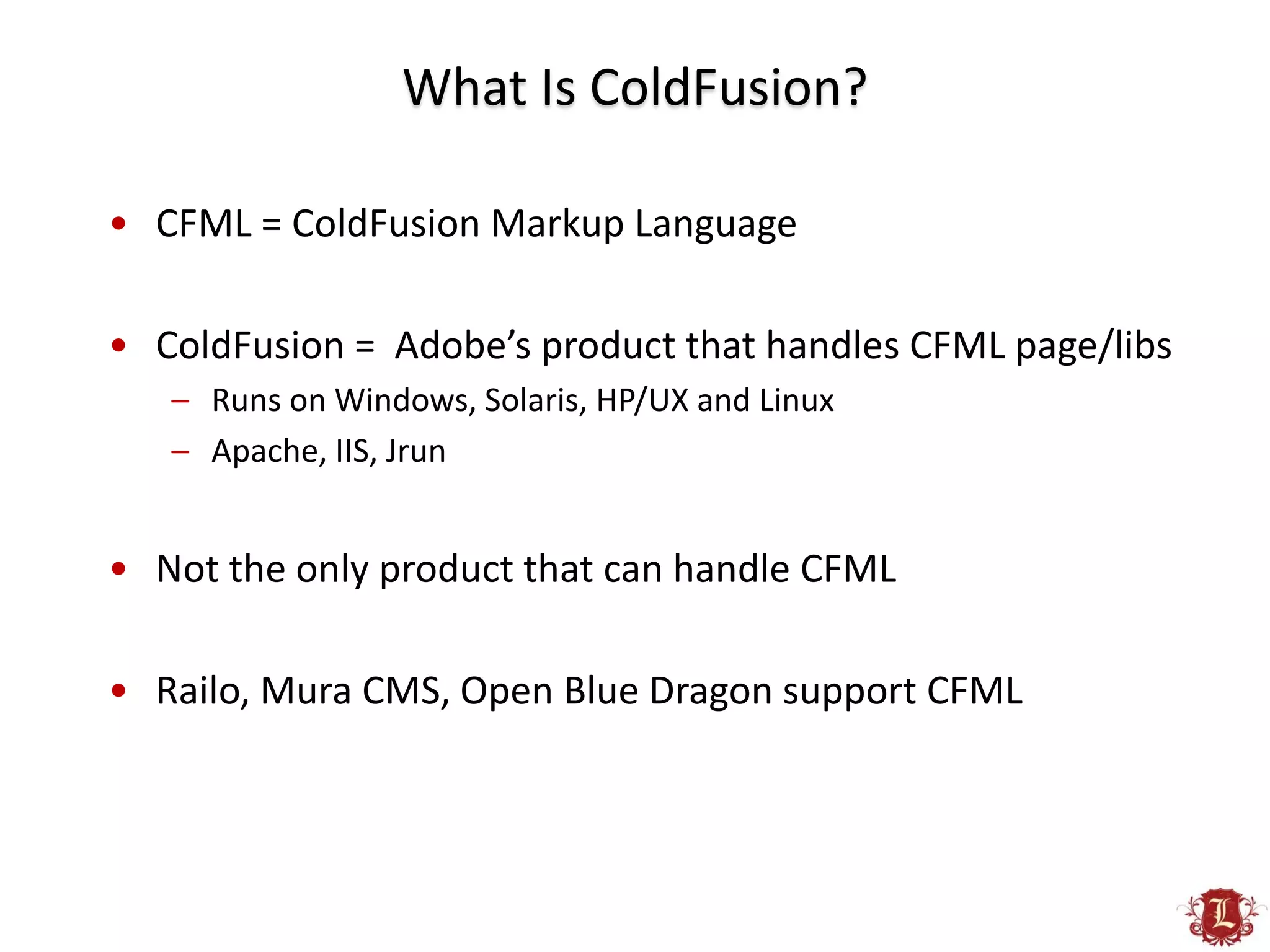 What Is ColdFusion?

• CFML = ColdFusion Markup Language

• ColdFusion = Adobe’s product that handles CFML page/libs
   – Runs on Windows, Solaris, HP/UX and Linux
   – Apache, IIS, Jrun


• Not the only product that can handle CFML

• Railo, Mura CMS, Open Blue Dragon support CFML
 