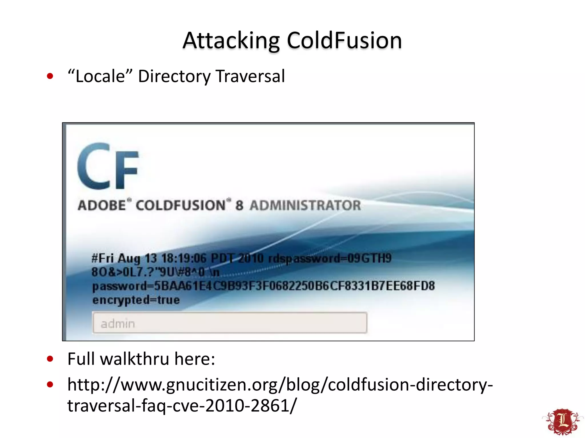Attacking ColdFusion
• “Locale” Directory Traversal




• Full walkthru here:
• http://www.gnucitizen.org/blog/coldfusion-directory-
  traversal-faq-cve-2010-2861/
 