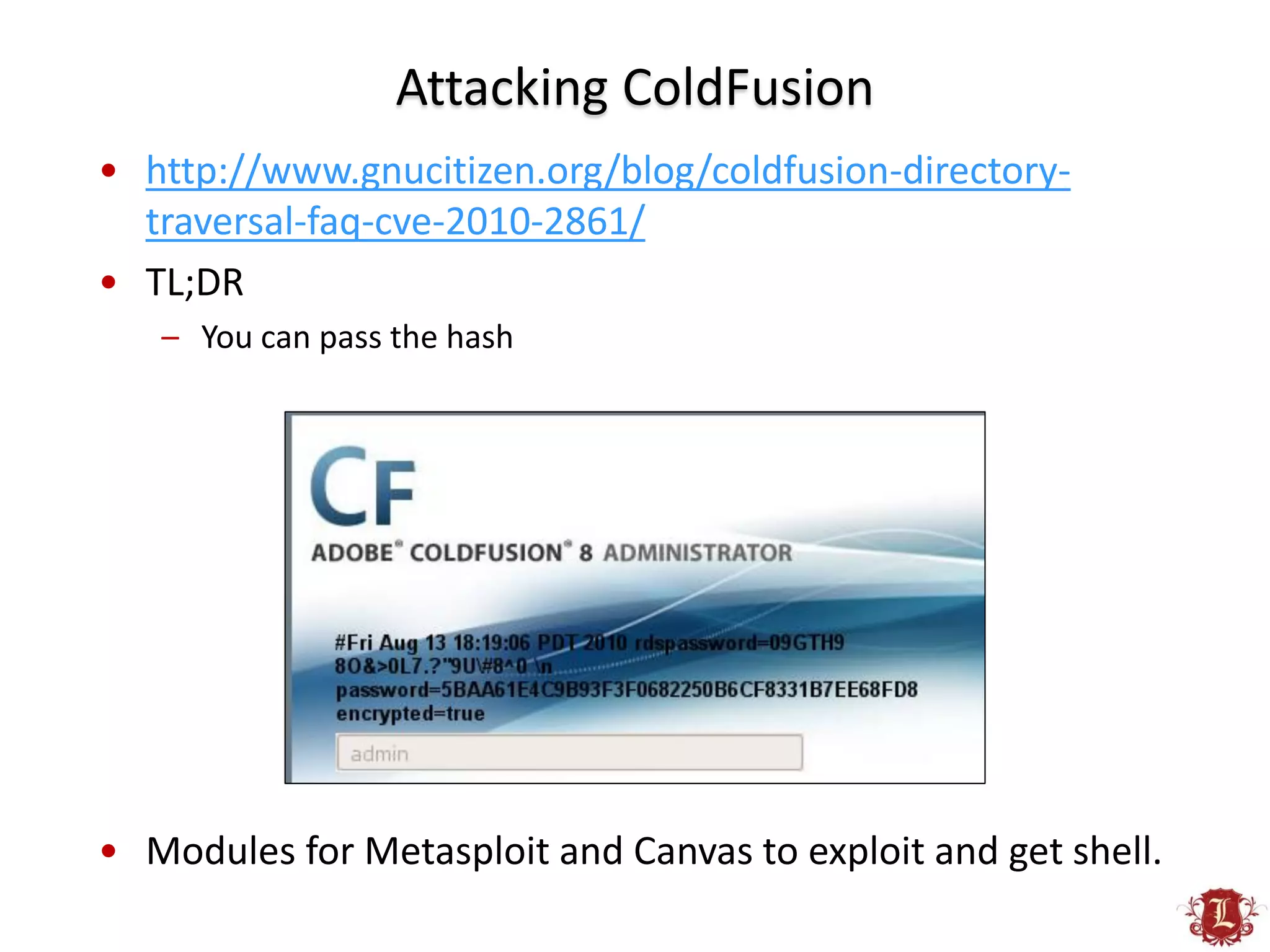 Attacking ColdFusion
• http://www.gnucitizen.org/blog/coldfusion-directory-
  traversal-faq-cve-2010-2861/
• TL;DR
   – You can pass the hash




• Modules for Metasploit and Canvas to exploit and get shell.
 