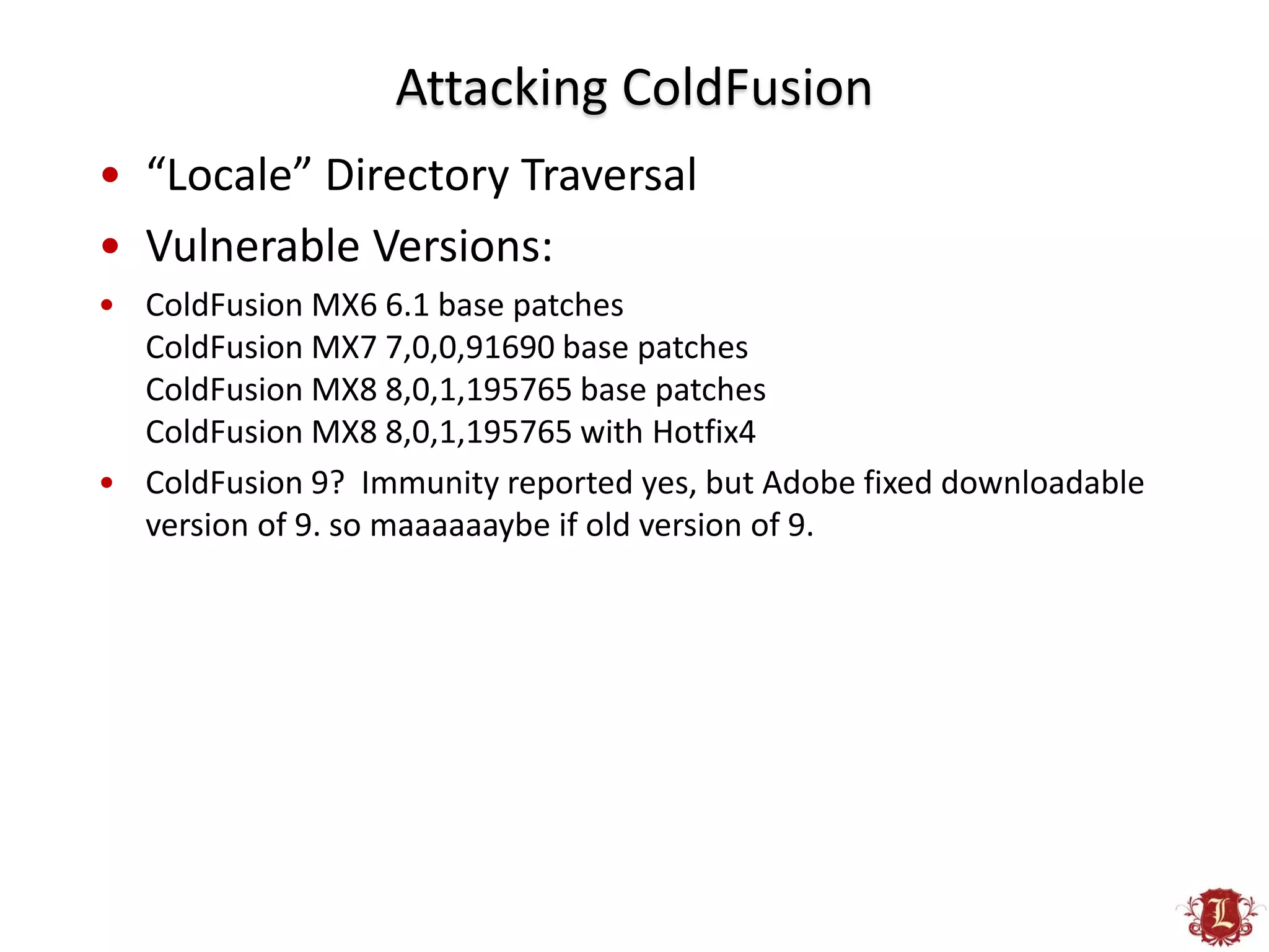 Attacking ColdFusion
• “Locale” Directory Traversal
• Vulnerable Versions:
• ColdFusion MX6 6.1 base patches
  ColdFusion MX7 7,0,0,91690 base patches
  ColdFusion MX8 8,0,1,195765 base patches
  ColdFusion MX8 8,0,1,195765 with Hotfix4
• ColdFusion 9? Immunity reported yes, but Adobe fixed downloadable
  version of 9. so maaaaaaybe if old version of 9.
 