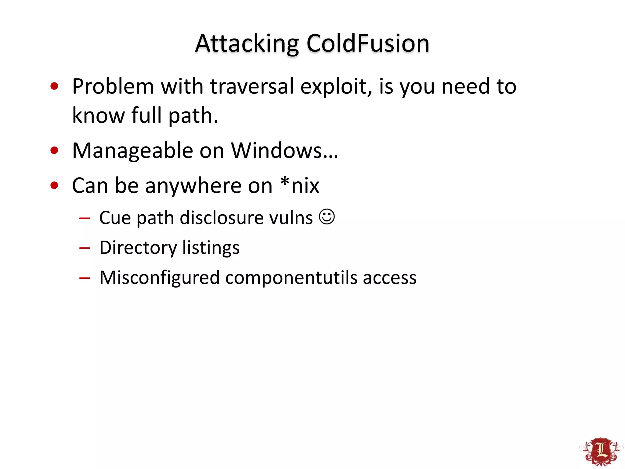 Attacking ColdFusion
• Problem with traversal exploit, is you need to
  know full path.
• Manageable on Windows…
• Can be anywhere on *nix
   – Cue path disclosure vulns 
   – Directory listings
   – Misconfigured componentutils access
 