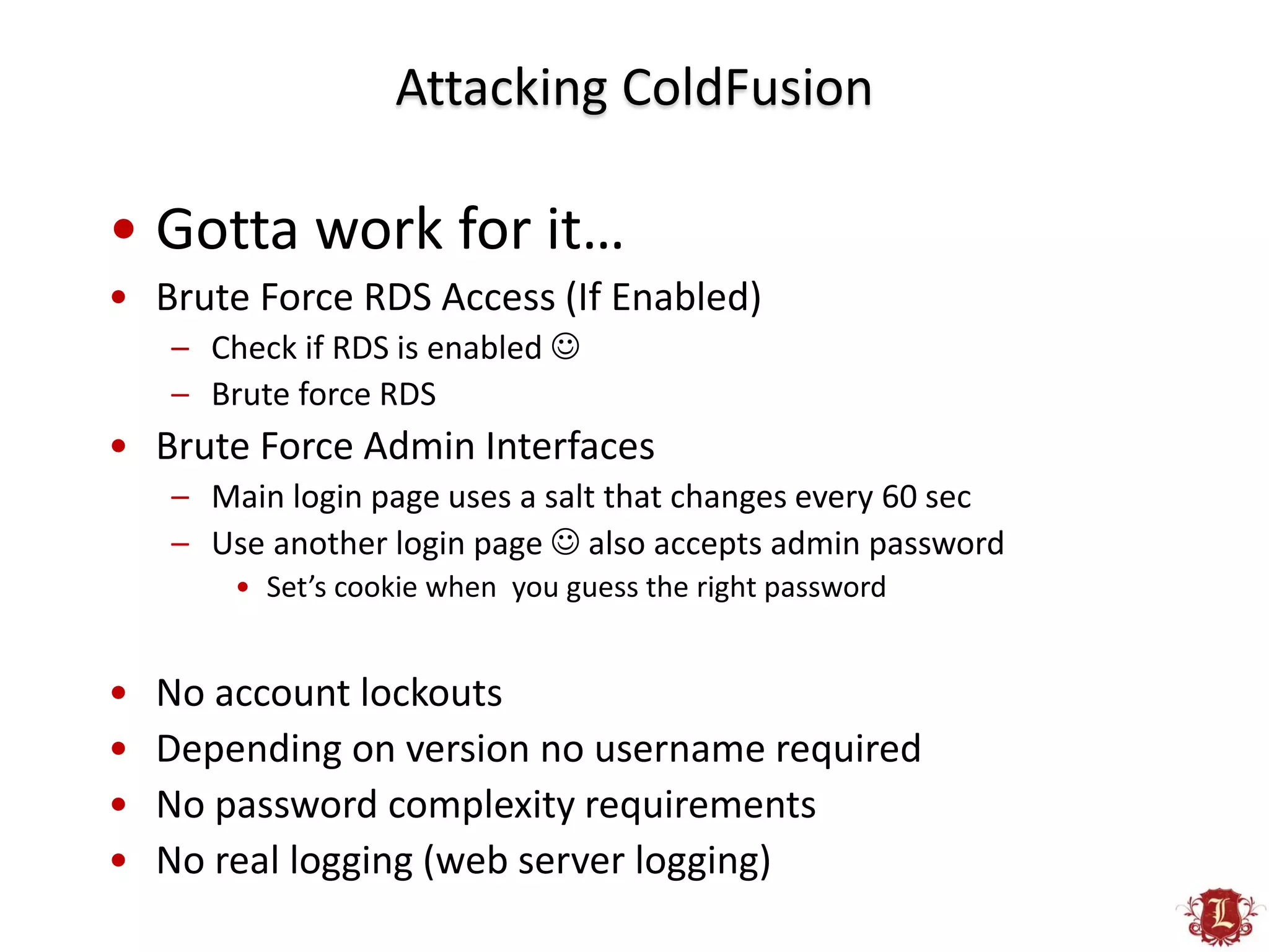 Attacking ColdFusion

• Gotta work for it…
• Brute Force RDS Access (If Enabled)
    – Check if RDS is enabled 
    – Brute force RDS
• Brute Force Admin Interfaces
    – Main login page uses a salt that changes every 60 sec
    – Use another login page  also accepts admin password
        • Set’s cookie when you guess the right password


•   No account lockouts
•   Depending on version no username required
•   No password complexity requirements
•   No real logging (web server logging)
 