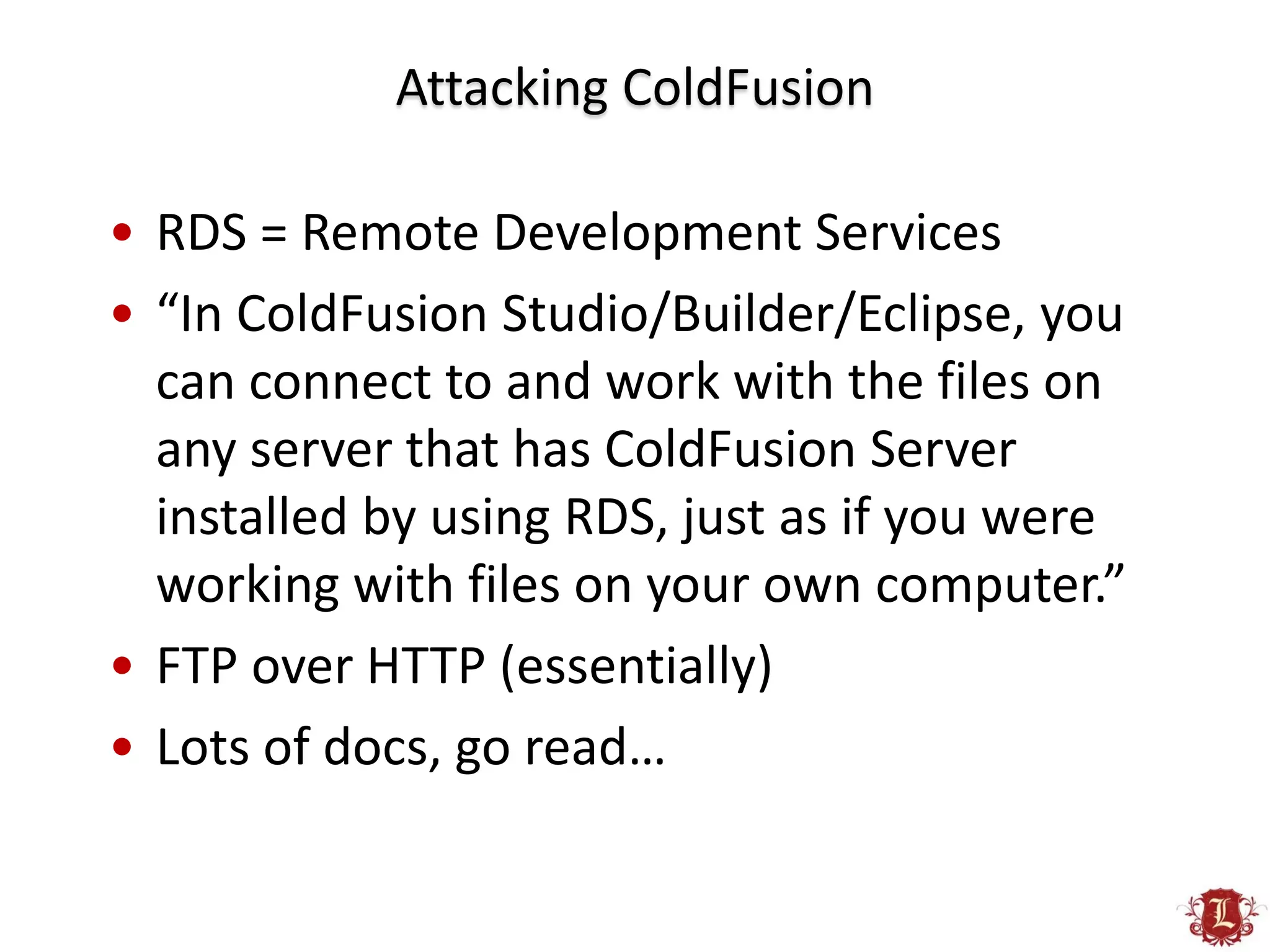 Attacking ColdFusion

• RDS = Remote Development Services
• “In ColdFusion Studio/Builder/Eclipse, you
  can connect to and work with the files on
  any server that has ColdFusion Server
  installed by using RDS, just as if you were
  working with files on your own computer.”
• FTP over HTTP (essentially)
• Lots of docs, go read…
 