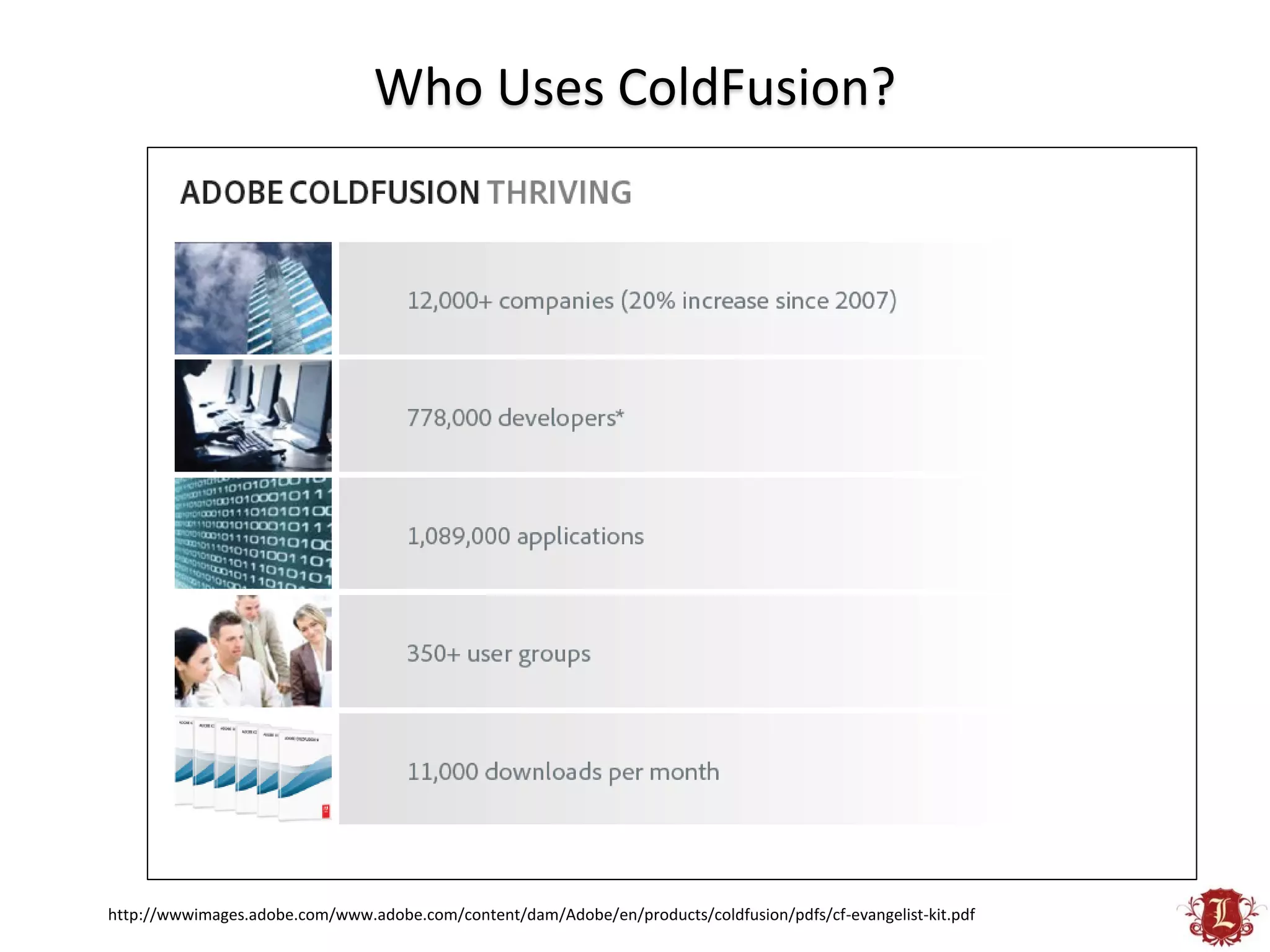 Who Uses ColdFusion?




http://wwwimages.adobe.com/www.adobe.com/content/dam/Adobe/en/products/coldfusion/pdfs/cf-evangelist-kit.pdf
 