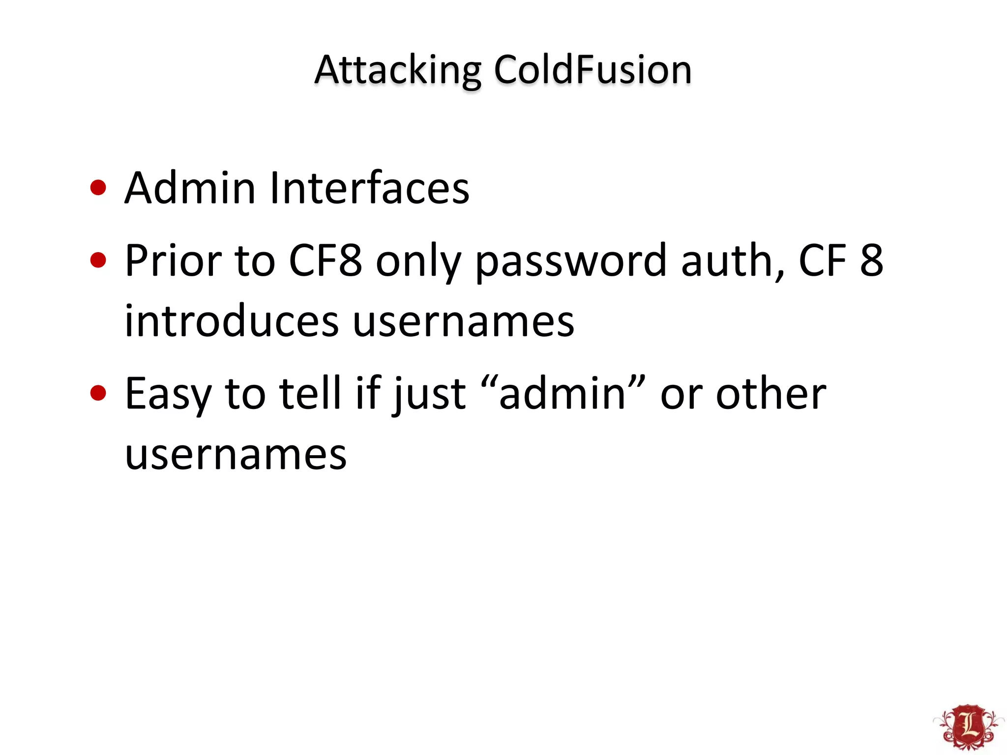 Attacking ColdFusion

• Admin Interfaces
• Prior to CF8 only password auth, CF 8
  introduces usernames
• Easy to tell if just “admin” or other
  usernames
 