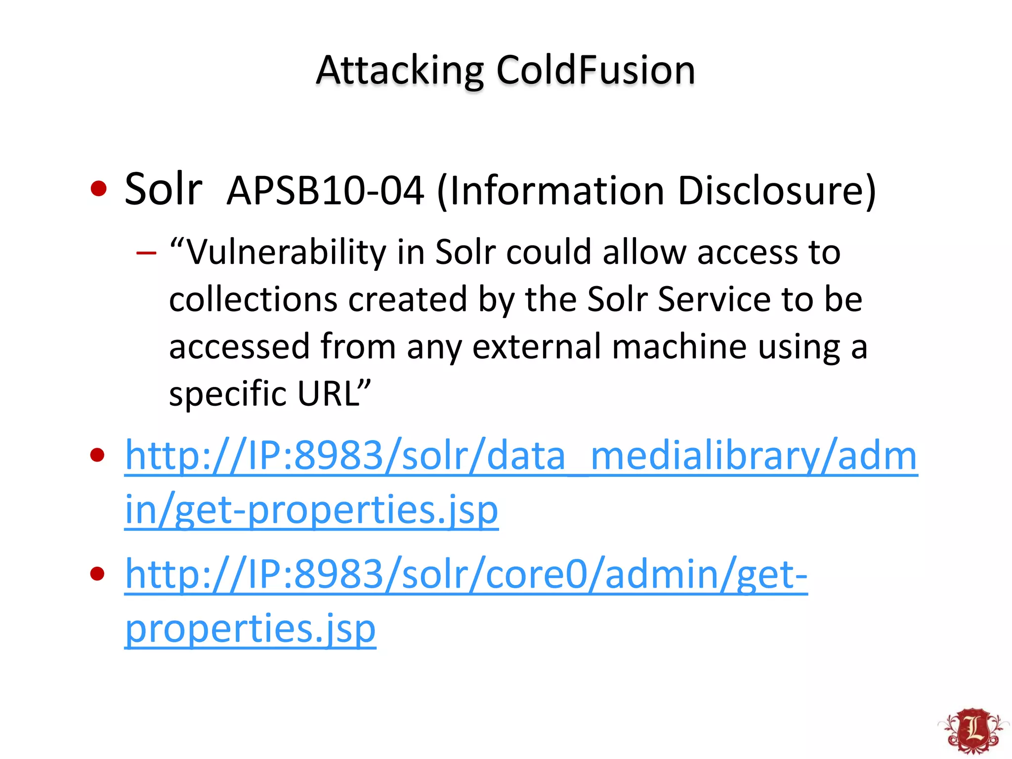 Attacking ColdFusion

• Solr APSB10-04 (Information Disclosure)
  – “Vulnerability in Solr could allow access to
    collections created by the Solr Service to be
    accessed from any external machine using a
    specific URL”
• http://IP:8983/solr/data_medialibrary/adm
  in/get-properties.jsp
• http://IP:8983/solr/core0/admin/get-
  properties.jsp
 
