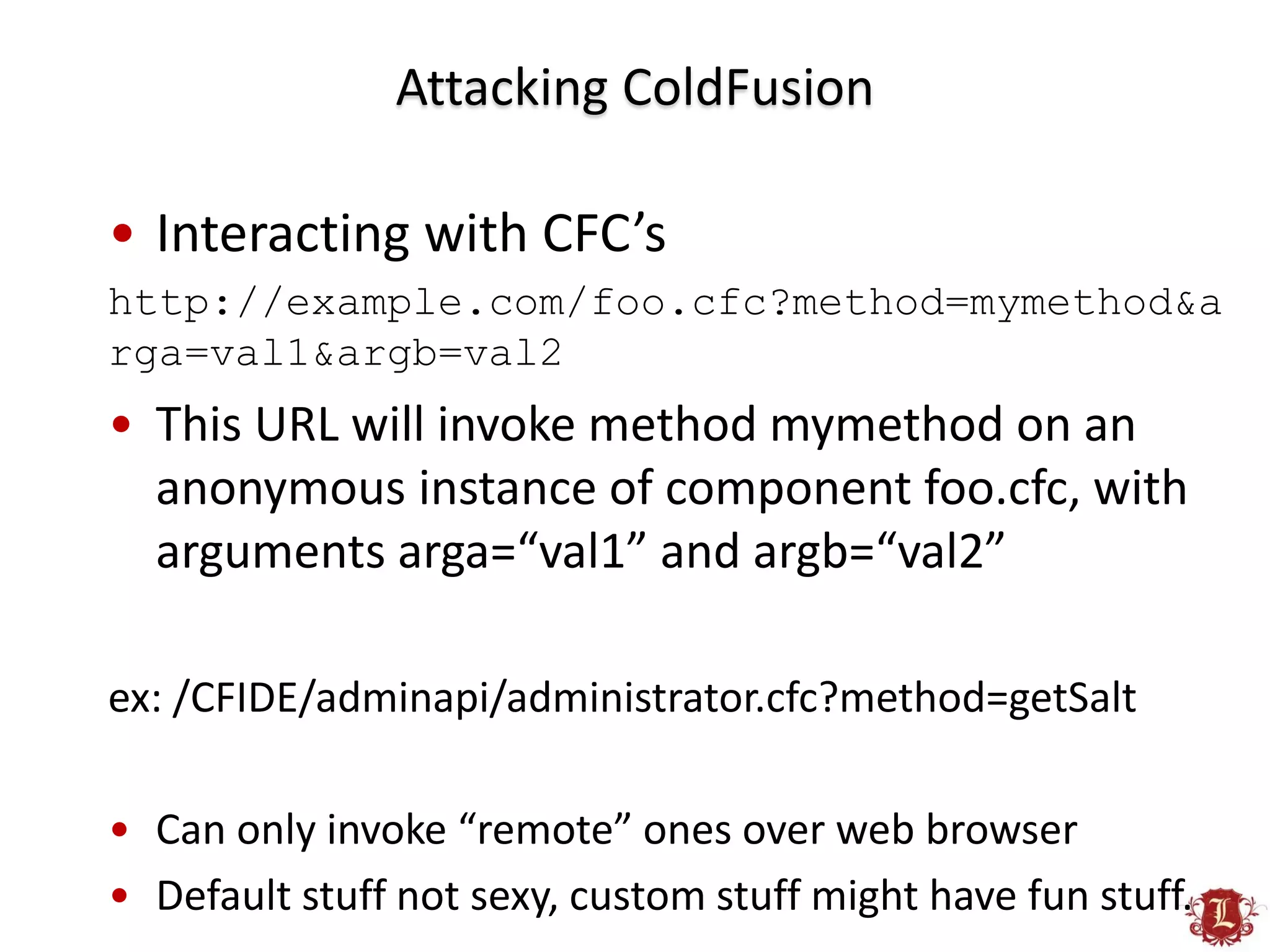 Attacking ColdFusion

• Interacting with CFC’s
http://example.com/foo.cfc?method=mymethod&a
rga=val1&argb=val2
• This URL will invoke method mymethod on an
  anonymous instance of component foo.cfc, with
  arguments arga=“val1” and argb=“val2”

ex: /CFIDE/adminapi/administrator.cfc?method=getSalt

• Can only invoke “remote” ones over web browser
• Default stuff not sexy, custom stuff might have fun stuff.
 