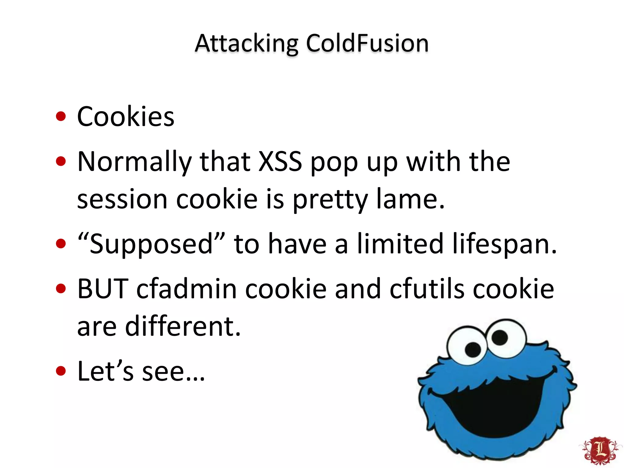 Attacking ColdFusion

• Cookies
• Normally that XSS pop up with the
  session cookie is pretty lame.
• “Supposed” to have a limited lifespan.
• BUT cfadmin cookie and cfutils cookie
  are different.
• Let’s see…
 