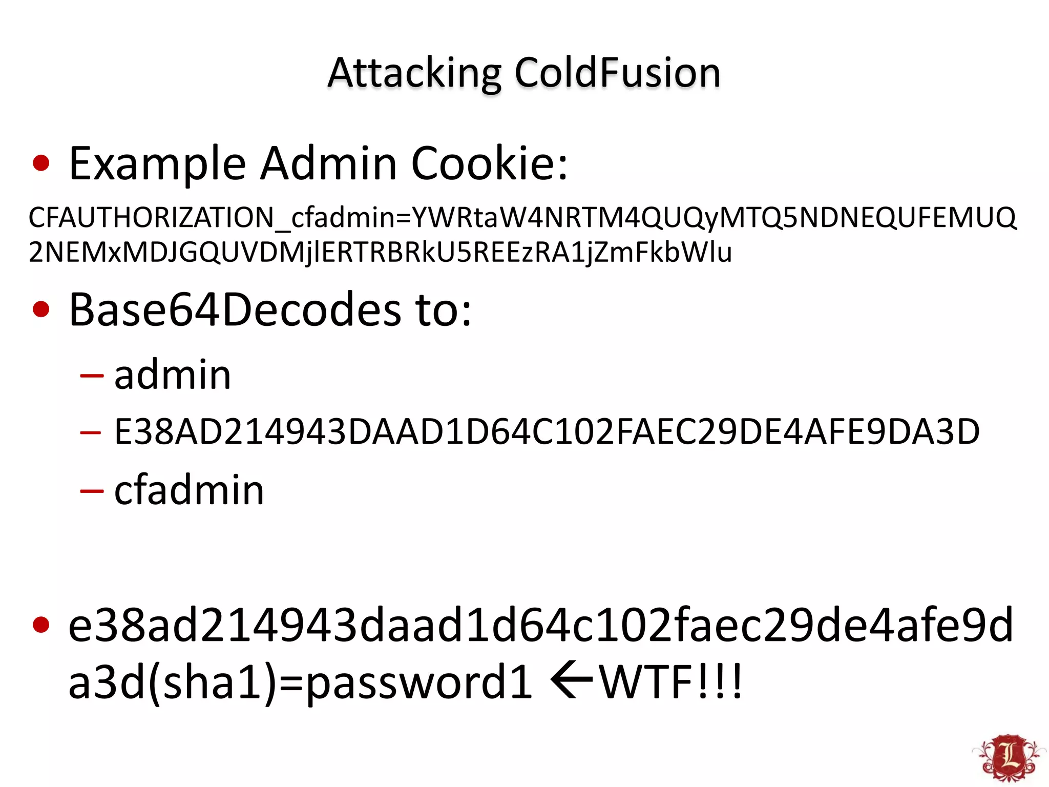 Attacking ColdFusion
• Example Admin Cookie:
CFAUTHORIZATION_cfadmin=YWRtaW4NRTM4QUQyMTQ5NDNEQUFEMUQ
2NEMxMDJGQUVDMjlERTRBRkU5REEzRA1jZmFkbWlu
• Base64Decodes to:
  – admin
  – E38AD214943DAAD1D64C102FAEC29DE4AFE9DA3D
  – cfadmin

• e38ad214943daad1d64c102faec29de4afe9d
  a3d(sha1)=password1 WTF!!!
 