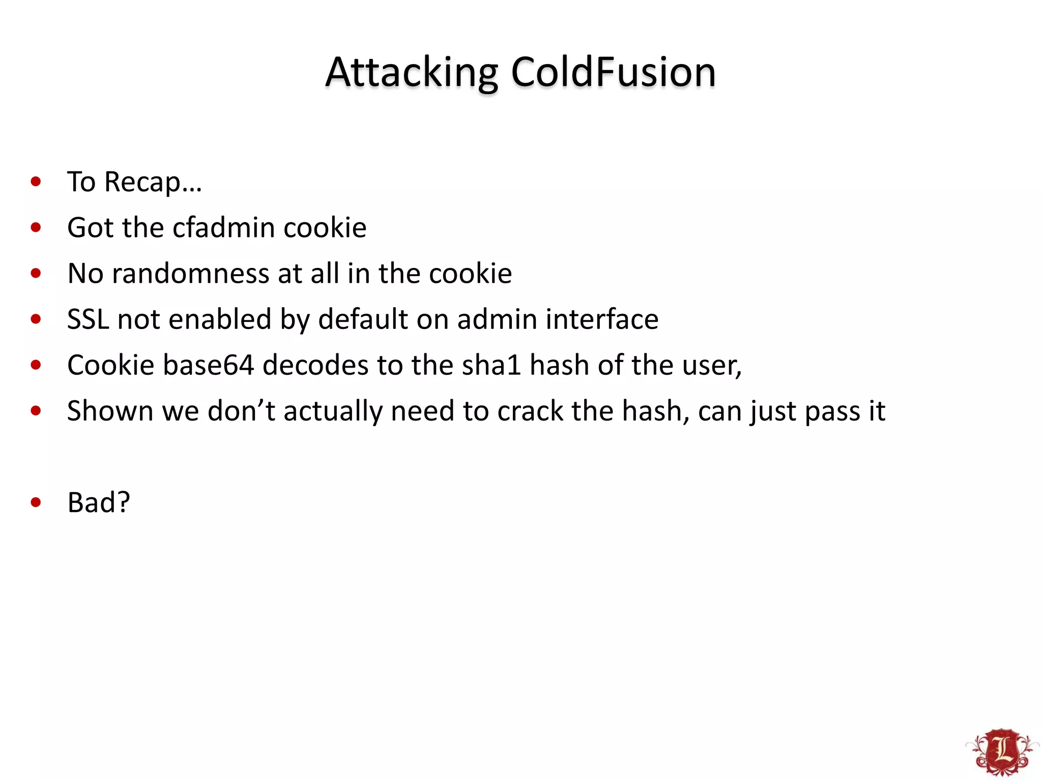 Attacking ColdFusion

•   To Recap…
•   Got the cfadmin cookie
•   No randomness at all in the cookie
•   SSL not enabled by default on admin interface
•   Cookie base64 decodes to the sha1 hash of the user,
•   Shown we don’t actually need to crack the hash, can just pass it

• Bad?
 