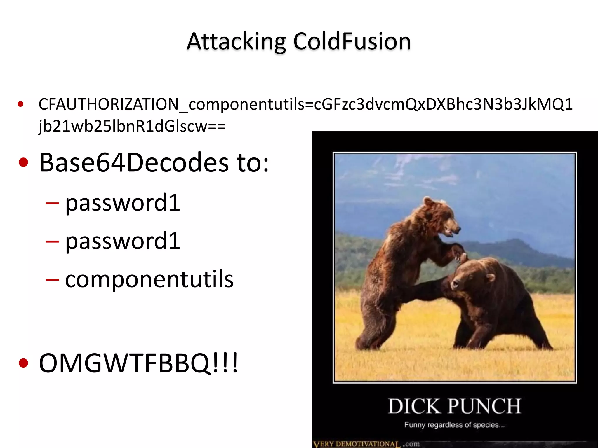 Attacking ColdFusion

• CFAUTHORIZATION_componentutils=cGFzc3dvcmQxDXBhc3N3b3JkMQ1
  jb21wb25lbnR1dGlscw==

• Base64Decodes to:
   – password1
   – password1
   – componentutils


• OMGWTFBBQ!!!
 