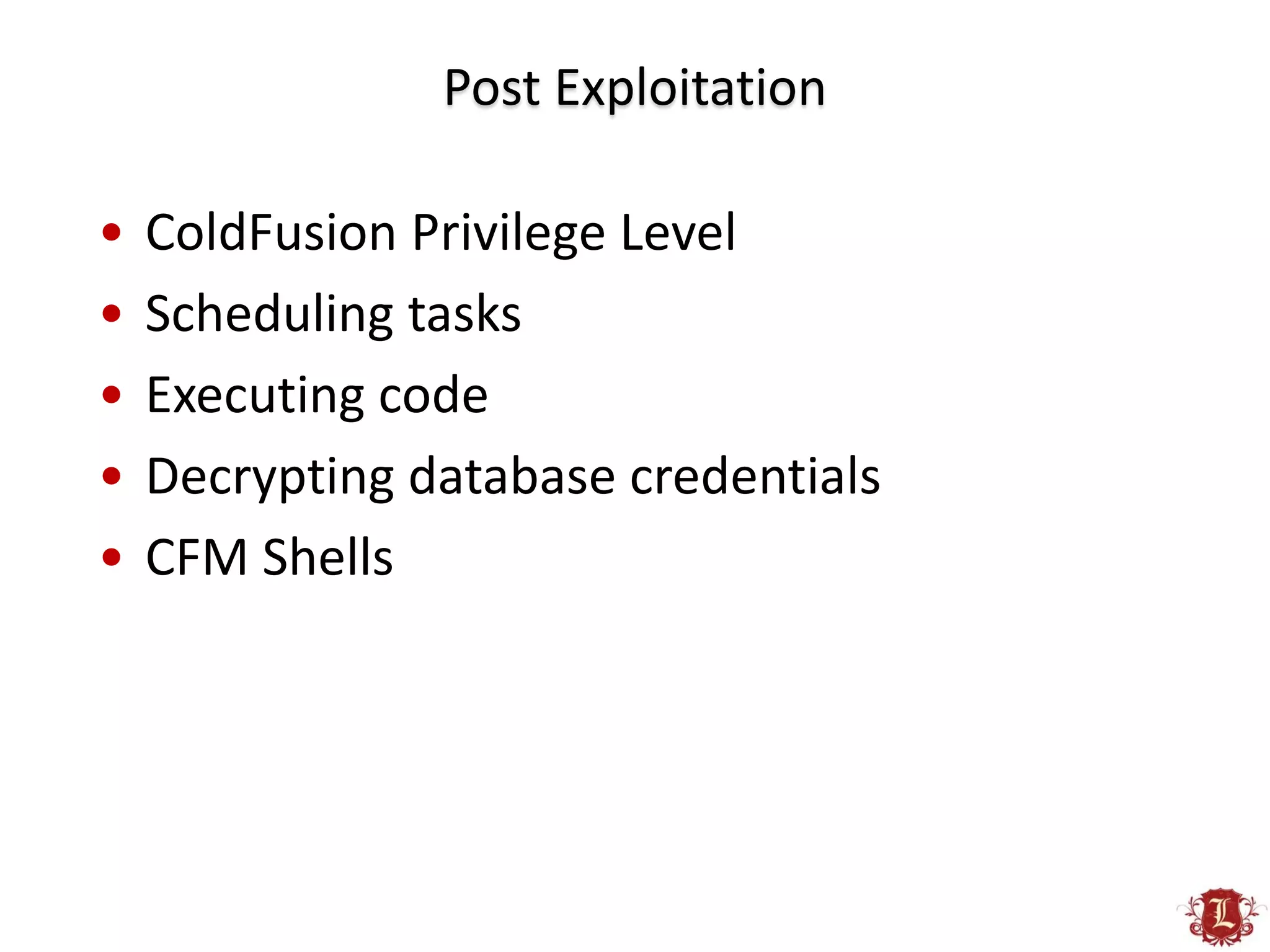 Post Exploitation

•   ColdFusion Privilege Level
•   Scheduling tasks
•   Executing code
•   Decrypting database credentials
•   CFM Shells
 