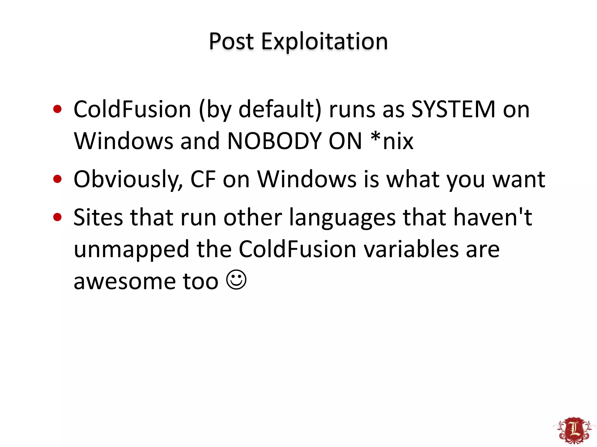 Post Exploitation

• ColdFusion (by default) runs as SYSTEM on
  Windows and NOBODY ON *nix
• Obviously, CF on Windows is what you want
• Sites that run other languages that haven't
  unmapped the ColdFusion variables are
  awesome too 
 
