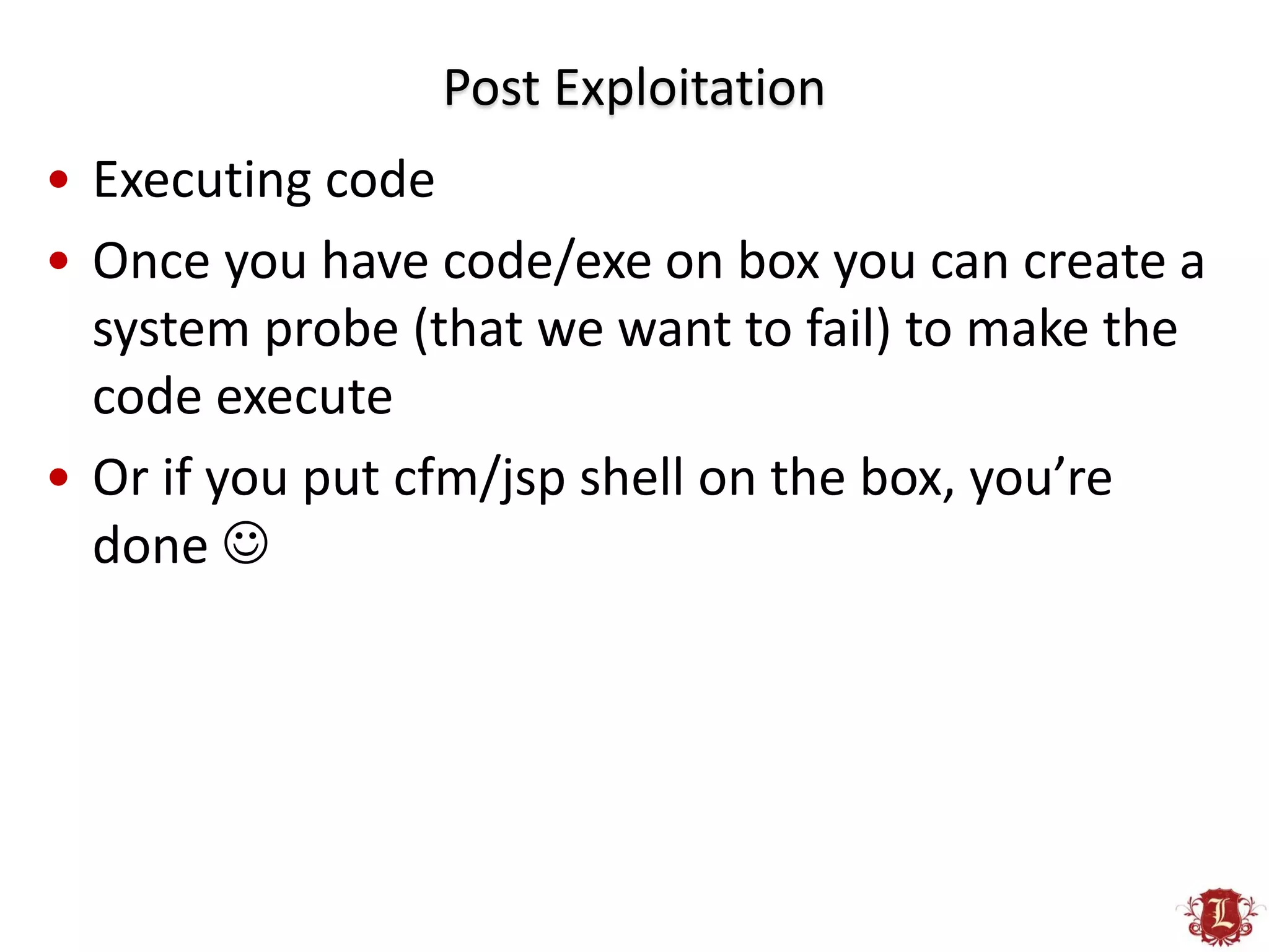 Post Exploitation
• Executing code
• Once you have code/exe on box you can create a
  system probe (that we want to fail) to make the
  code execute
• Or if you put cfm/jsp shell on the box, you’re
  done 
 