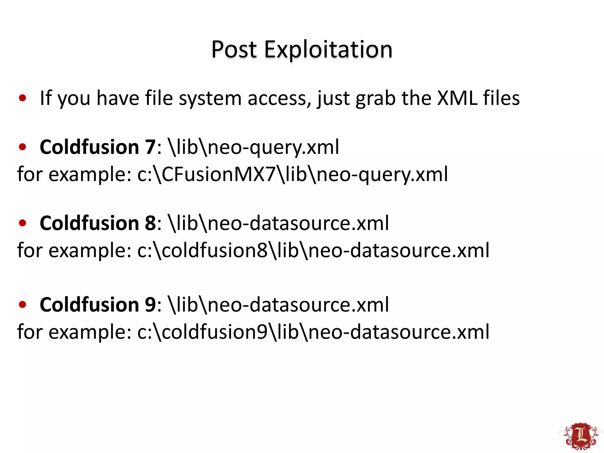 Post Exploitation
• If you have file system access, just grab the XML files

• Coldfusion 7: libneo-query.xml
for example: c:CFusionMX7libneo-query.xml

• Coldfusion 8: libneo-datasource.xml
for example: c:coldfusion8libneo-datasource.xml

• Coldfusion 9: libneo-datasource.xml
for example: c:coldfusion9libneo-datasource.xml
 