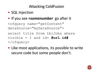Attacking ColdFusion
• SQL Injection
• If you see =somenumber go after it
<cfquery name="getContent"
dataSource="myDataSou...