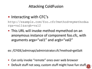 Attacking ColdFusion

• Interacting with CFC’s
http://example.com/foo.cfc?method=mymethod&a
rga=val1&argb=val2
• This URL ...