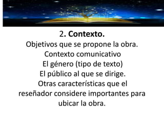 2. Contexto.
Objetivos que se propone la obra.
Contexto comunicativo
El género (tipo de texto)
El público al que se dirige.
Otras características que el
reseñador considere importantes para
ubicar la obra.
 