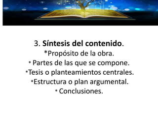 3. Síntesis del contenido.
*Propósito de la obra.
* Partes de las que se compone.
*Tesis o planteamientos centrales.
*Estructura o plan argumental.
* Conclusiones.
 