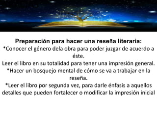 GRACIAS
Preparación para hacer una reseña literaria:
*Conocer el género dela obra para poder juzgar de acuerdo a
éste.
Leer el libro en su totalidad para tener una impresión general.
*Hacer un bosquejo mental de cómo se va a trabajar en la
reseña.
*Leer el libro por segunda vez, para darle énfasis a aquellos
detalles que pueden fortalecer o modificar la impresión inicial
 