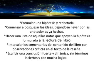 GRACIAS
*Formular una hipótesis y redactarla.
*Comenzar a bosquejar las ideas, dejándose llevar por las
anotaciones ya hechas.
*Hacer una lista de aquellas notas que apoyen la hipótesis
formulada a la lectura del libro.
*Intercalar los comentarios del contenido del libro con
observaciones críticas en el texto de la reseña.
*Escribir una conclusión fuerte y dinámica, sin términos
inciertos y con mucha lógica.
 