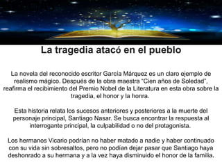 GRACIAS
La tragedia atacó en el pueblo
La novela del reconocido escritor García Márquez es un claro ejemplo de
realismo mágico. Después de la obra maestra “Cien años de Soledad”,
reafirma el recibimiento del Premio Nobel de la Literatura en esta obra sobre la
tragedia, el honor y la honra.
Esta historia relata los sucesos anteriores y posteriores a la muerte del
personaje principal, Santiago Nasar. Se busca encontrar la respuesta al
interrogante principal, la culpabilidad o no del protagonista.
Los hermanos Vicario podrían no haber matado a nadie y haber continuado
con su vida sin sobresaltos, pero no podían dejar pasar que Santiago haya
deshonrado a su hermana y a la vez haya disminuido el honor de la familia.
 