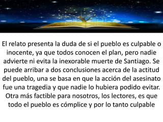 GRACIAS
El relato presenta la duda de si el pueblo es culpable o
inocente, ya que todos conocen el plan, pero nadie
advierte ni evita la inexorable muerte de Santiago. Se
puede arribar a dos conclusiones acerca de la actitud
del pueblo, una se basa en que la acción del asesinato
fue una tragedia y que nadie lo hubiera podido evitar.
Otra más factible para nosotros, los lectores, es que
todo el pueblo es cómplice y por lo tanto culpable
 