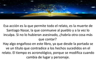 GRACIAS
Esa acción es la que permite todo el relato, es la muerte de
Santiago Nasar, la que conmueve al pueblo y a la vez lo
inculpa. Si no lo hubieran asesinado, ¿habría otra cosa más
que contar?
Hay algo engañoso en este libro, ya que desde la portada se
ve un título que contradice a los hechos sucedidos en el
relato. El tiempo es acronológico, porque se modifica cuando
cambia de lugar y personaje.
 