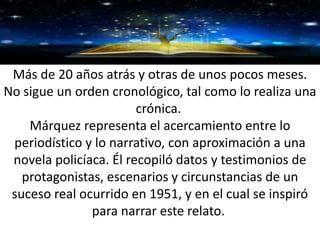 GRACIAS
Más de 20 años atrás y otras de unos pocos meses.
No sigue un orden cronológico, tal como lo realiza una
crónica.
Márquez representa el acercamiento entre lo
periodístico y lo narrativo, con aproximación a una
novela policíaca. Él recopiló datos y testimonios de
protagonistas, escenarios y circunstancias de un
suceso real ocurrido en 1951, y en el cual se inspiró
para narrar este relato.
 