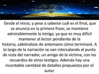 GRACIAS
Desde el inicio, y pese a saberse cuál es el final, que
se anuncia en la primera frase, se mantiene
admirablemente la intriga, ya que es muy difícil
mantener al lector pendiente de la
historia, sabiéndose de antemano cómo terminará. A
lo largo de la narración se van intercalando el punto
de vista del narrador, un amigo de la víctima, con los
recuerdos de otros testigos. Además hay una
incontable cantidad de detalles propuestos por el
autor.
 