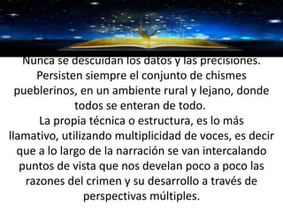 GRACIAS
Nunca se descuidan los datos y las precisiones.
Persisten siempre el conjunto de chismes
pueblerinos, en un ambiente rural y lejano, donde
todos se enteran de todo.
La propia técnica o estructura, es lo más
llamativo, utilizando multiplicidad de voces, es decir
que a lo largo de la narración se van intercalando
puntos de vista que nos develan poco a poco las
razones del crimen y su desarrollo a través de
perspectivas múltiples.
 