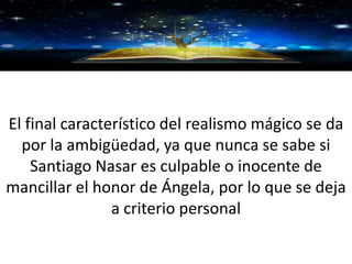 GRACIAS
El final característico del realismo mágico se da
por la ambigüedad, ya que nunca se sabe si
Santiago Nasar es culpable o inocente de
mancillar el honor de Ángela, por lo que se deja
a criterio personal
 