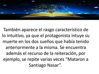 GRACIAS
También aparece el rasgo característico de
lo intuitivo, ya que el protagonista intuye su
muerte en los dos sueños que había tenido
anteriormente a la misma. Se encuentra
además el recurso de la reiteración, por
ejemplo, se repite varias veces “Mataron a
Santiago Nasar”.
 