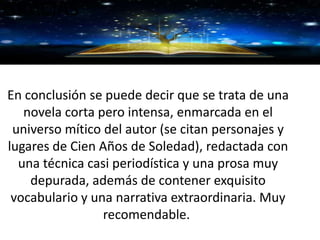 GRACIAS
En conclusión se puede decir que se trata de una
novela corta pero intensa, enmarcada en el
universo mítico del autor (se citan personajes y
lugares de Cien Años de Soledad), redactada con
una técnica casi periodística y una prosa muy
depurada, además de contener exquisito
vocabulario y una narrativa extraordinaria. Muy
recomendable.
 